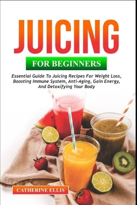 Juicing for Beginners: Essential Guide to Juicing Recipes for Weight Loss, Boosting Immune System, Anti - Aging, Gain Energy and Detoxifying your Body by Ellis, Catherine