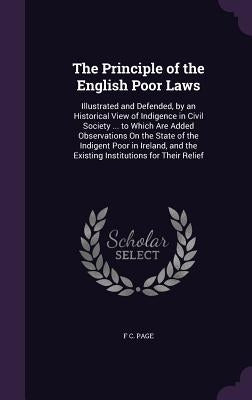 The Principle of the English Poor Laws: Illustrated and Defended, by an Historical View of Indigence in Civil Society ... to Which Are Added Observati by Page, F. C.