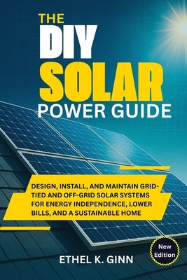 The DIY Solar Power Guide: Design, Install, and Maintain Grid-Tied and Off-Grid Solar Systems for Energy Independence, Lower Bills, and a Sustainable by Ginn, Ethel K.