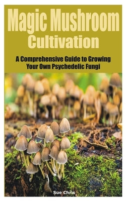 Magic Mushroom Cultivation: A Comprehensive Guide to Growing Your Own Psychedelic Fungi by Chris, Sue