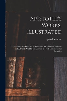 Aristotle's Works, Illustrated: Containing the Masterpiece: Directions for Midwives, Counsel and Advice to Child-bearing Women: With Various Useful Re by Aristotle, Pseud