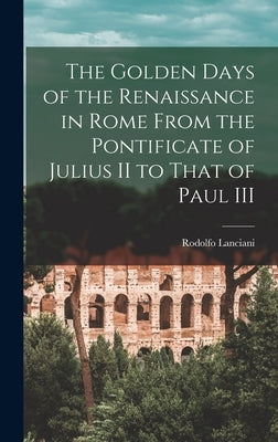 The Golden Days of the Renaissance in Rome From the Pontificate of Julius II to That of Paul III by Lanciani, Rodolfo