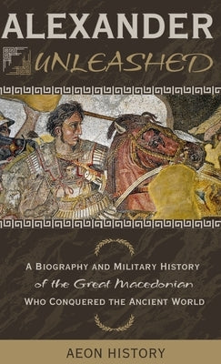 Alexander Unleashed: A Biography and Military History of the Great Macedonian Who Conquered the Ancient World by Aeon History