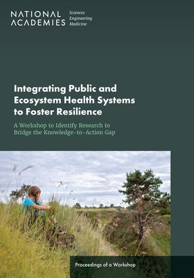 Integrating Public and Ecosystem Health Systems to Foster Resilience: A Workshop to Identify Research to Bridge the Knowledge-To-Action Gap: Proceedin by National Academies of Sciences Engineeri