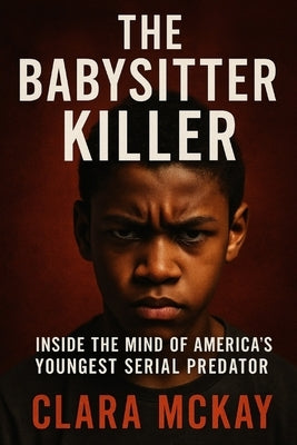 The Babysitter Killer: Inside the Mind of America's Youngest Serial Predator by McKay, Clara