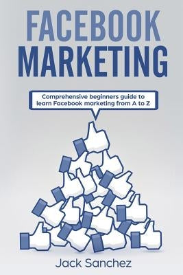 Facebook Marketing: Comprehensive Beginners Guide to Learn Facebook Marketing from A to Z by Sanchez, Jack