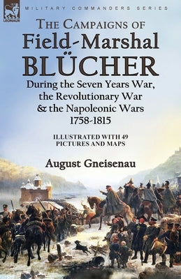 The Campaigns of Field-Marshal Blücher During the Seven Years War, the Revolutionary War and the Napoleonic Wars, 1758-1815 by Gneisenau, August