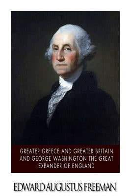 Greater Greece and Greater Britain and George Washington the Great Expander of England by Freeman, Edward Augustus
