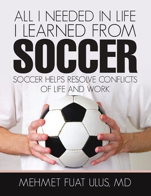 All I Needed in Life I Learned from Soccer: Soccer Helps Resolve Conflicts of Life and Work by Ulus, Mehmet Fuat