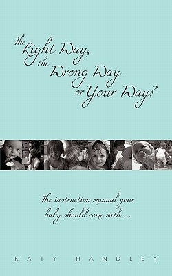 The Right Way, the Wrong Way or Your Way?: The Instruction Manual Your Baby Should Come with ... by Handley, Katy