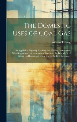 The Domestic Uses of Coal Gas: As Applied to Lighting, Cooking and Heating, Ventilation; With Suggestions to Consumers of Gas As to the Best Mode of by Sugg, William T.
