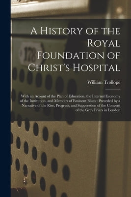 A History of the Royal Foundation of Christ's Hospital: With an Acount of the Plan of Education, the Internal Economy of the Institution, and Memoirs by Trollope, William 1798-1863