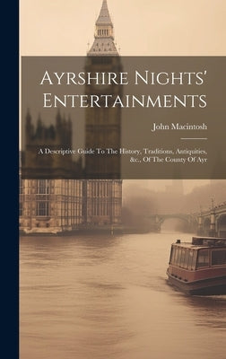 Ayrshire Nights' Entertainments: A Descriptive Guide To The History, Traditions, Antiquities, &c., Of The County Of Ayr by Macintosh, John