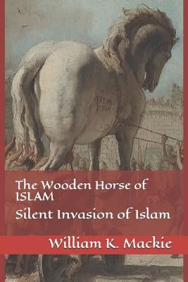 The Wooden Horse of Islam: Silent Invasion of Islam by MacKie, William K.