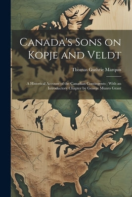 Canada's Sons on Kopje and Veldt: A Historical Account of the Canadian Contingents; With an Introductory Chapter by George Munro Grant by Marquis, Thomas Guthrie