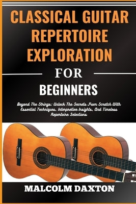 Classical Guitar Repertoire Exploration for Beginners: Beyond The Strings: Unlock The Secrets From Scratch With Essential Techniques, Interpretive Ins by Daxton, Malcolm