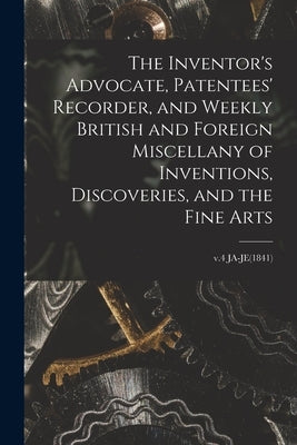 The Inventor's Advocate, Patentees' Recorder, and Weekly British and Foreign Miscellany of Inventions, Discoveries, and the Fine Arts; v.4 JA-JE(1841) by Anonymous