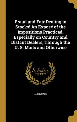 Fraud and Fair Dealing in Stocks! An Exposé of the Impositions Practiced, Especially on Country and Distant Dealers, Through the U. S. Mails and Other by Anonymous