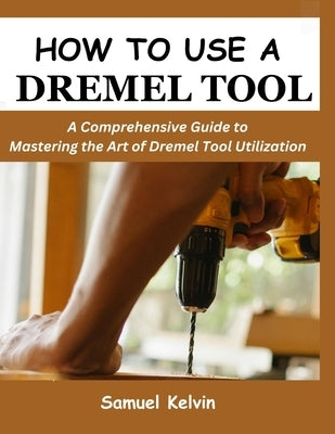 How to Use a Dremel Tool: A Comprehensive Guide to Mastering the Art of Dremel Tool Utilization by Kelvin, Samuel