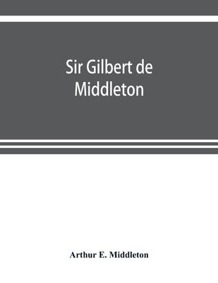 Sir Gilbert de Middleton: and the part he took in the rebellion in the north of England in 1317 by E. Middleton, Arthur