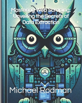 Mastering Web Scraping: Unveiling the Secrets of Data Extraction by Rodman, Michael L.