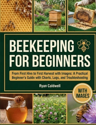 Beekeeping for Beginners: From First Hive to First Harvest with Images: A Practical Beginner's Guide with Charts, Logs, and Troubleshooting by Caldwell, Ryan