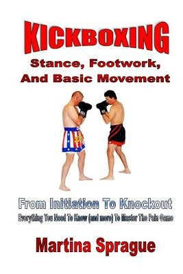 Kickboxing: Stance, Footwork, And Basic Movement: From Initiation To Knockout: Everything You Need To Know (and more) To Master Th by Sprague, Martina
