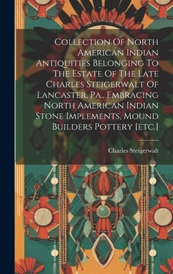 Collection Of North American Indian Antiquities Belonging To The Estate Of The Late Charles Steigerwalt Of Lancaster, Pa., Embracing North American In by Charles, Steigerwalt