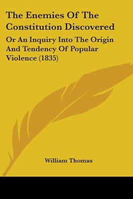The Enemies Of The Constitution Discovered: Or An Inquiry Into The Origin And Tendency Of Popular Violence (1835) by Thomas, William