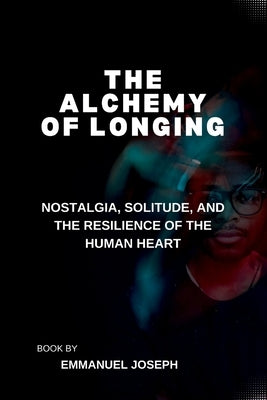The Alchemy of Longing, Nostalgia, Solitude, and the Resilience of the Human Heart by Joseph