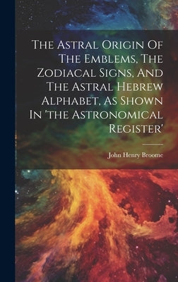 The Astral Origin Of The Emblems, The Zodiacal Signs, And The Astral Hebrew Alphabet, As Shown In 'the Astronomical Register' by Broome, John Henry