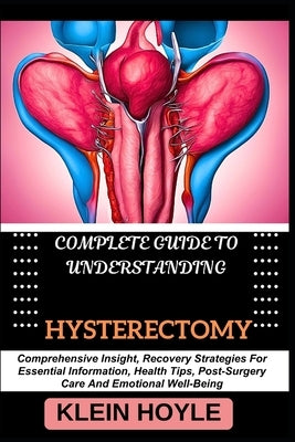 Complete Guide to Understanding Hysterectomy: Comprehensive Insight, Recovery Strategies For Essential Information, Health Tips, Post-Surgery Care And by Hoyle, Klein