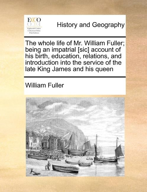 The Whole Life of Mr. William Fuller; Being an Impatrial [sic] Account of His Birth, Education, Relations, and Introduction Into the Service of the La by Fuller, William