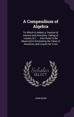 A Compendium of Algebra: To Which Is Added, a Treatise of Interest and Annuities, Taking of Leases, & C. ... Also Rules to Be Observed in Estim by Ward, John