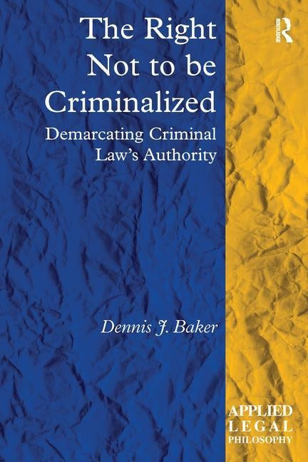 The Right Not to be Criminalized: Demarcating Criminal Law's Authority by Baker, Dennis J.