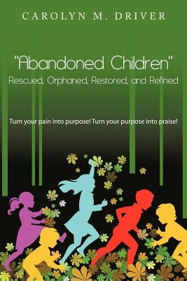 Abandoned Children Rescued, Orphaned, Restored, and Refined.: Turn Your Pain Into Purpose! Turn Your Purpose Into Praise! by Driver, Carolyn M.