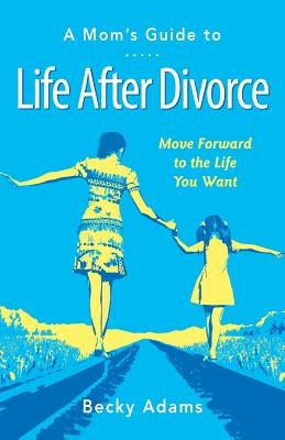 A Mom's Guide to Life After Divorce: Move Forward to the Life You Want by Adams, Becky