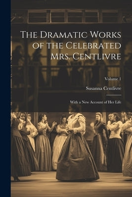 The Dramatic Works of the Celebrated Mrs. Centlivre: With a New Account of Her Life; Volume 1 by Centlivre, Susanna