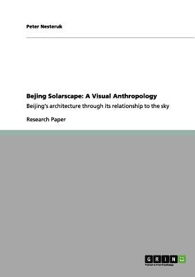 Bejing Solarscape: A Visual Anthropology: Beijing's architecture through its relationship to the sky by Nesteruk, Peter