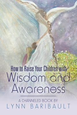 How to Raise Your Children with Wisdom and Awareness: A channeled book by Lynn Baribault by Baribault, Lynn
