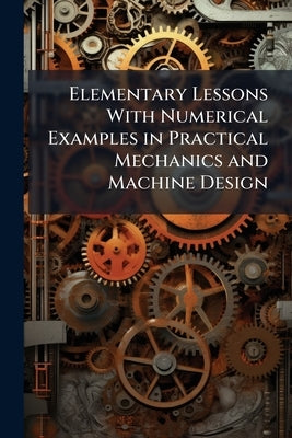 Elementary Lessons With Numerical Examples in Practical Mechanics and Machine Design: With an Introduction by John Perry by Anonymous