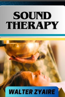 Sound Therapy: A Complete Guide For Exploring The Power Of Sound And Unlocking Healing Frequencies For Harmonizing Mind And Body by Zyaire, Walter