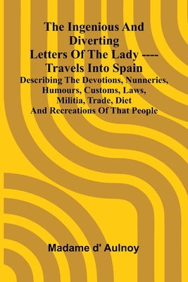 The Ingenious And Diverting Letters Of The Lady ---- Travels Into Spain Describing The Devotions, Nunneries, Humours, Customs, Laws, Militia, Trade, D by D' Aulnoy, Madame