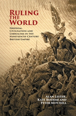 Ruling the World: Freedom, Civilisation and Liberalism in the Nineteenth-Century British Empire by Lester, Alan
