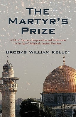 The Martyr's Prize: A Tale of American Exceptionalism and Ruthlessness in the Age of Religiously Inspired Terrorism by Brooks William Kelley, William Kelley