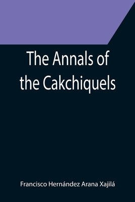 The Annals of the Cakchiquels by Hernández Arana Xajilá, Francisco
