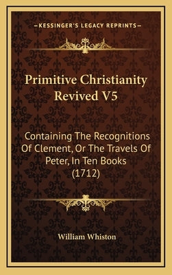 Primitive Christianity Revived V5: Containing The Recognitions Of Clement, Or The Travels Of Peter, In Ten Books (1712) by Whiston, William