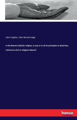 Is the Roman Catholic religion, in any or in all its principles or doctrines, inimical to civil or religious liberty? by Hughes, John