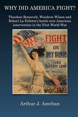Why Did America Fight?: Theodore Roosevelt, Woodrow Wilson and Robert La Follette's battle over American intervention in the First World War by Amchan, Arthur J.