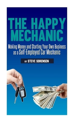 The Happy Mechanic: Making Money and Starting Your Own Business as a Self-Employed Car Mechanic by Sorensen, Steve